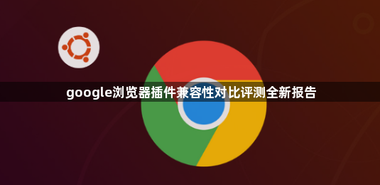 google浏览器插件兼容性对比评测全新报告1
