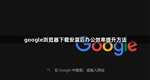 google浏览器下载安装后办公效率提升方法1