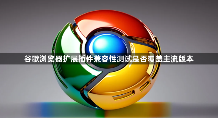 谷歌浏览器扩展插件兼容性测试是否覆盖主流版本1