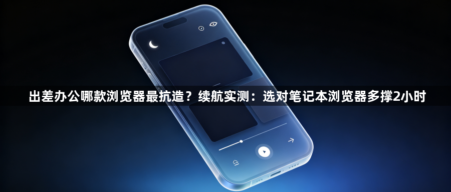 出差办公哪款浏览器最抗造?续航实测:选对笔记本浏览器多撑2小时1